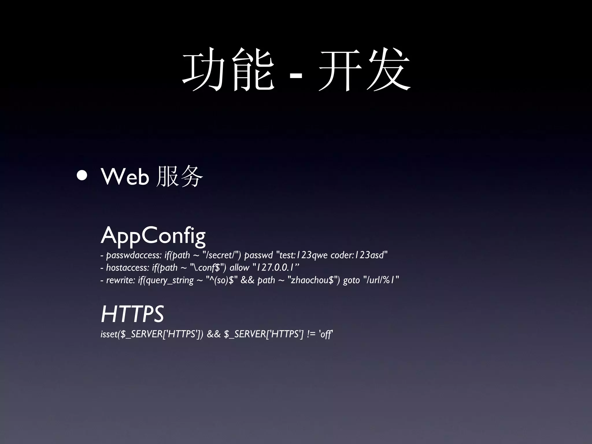 功能 - 开发

• Web 服务
 AppConfig
 - passwdaccess: if(path ~ "/secret/") passwd "test:123qwe coder:123asd"
 - hostaccess: if(path ~ ".conf$") allow "127.0.0.1”
 - rewrite: if(query_string ~ "^(so)$" && path ~ "zhaochou$") goto "/url/%1"


 HTTPS
 isset($_SERVER['HTTPS']) && $_SERVER['HTTPS'] != 'off'
 