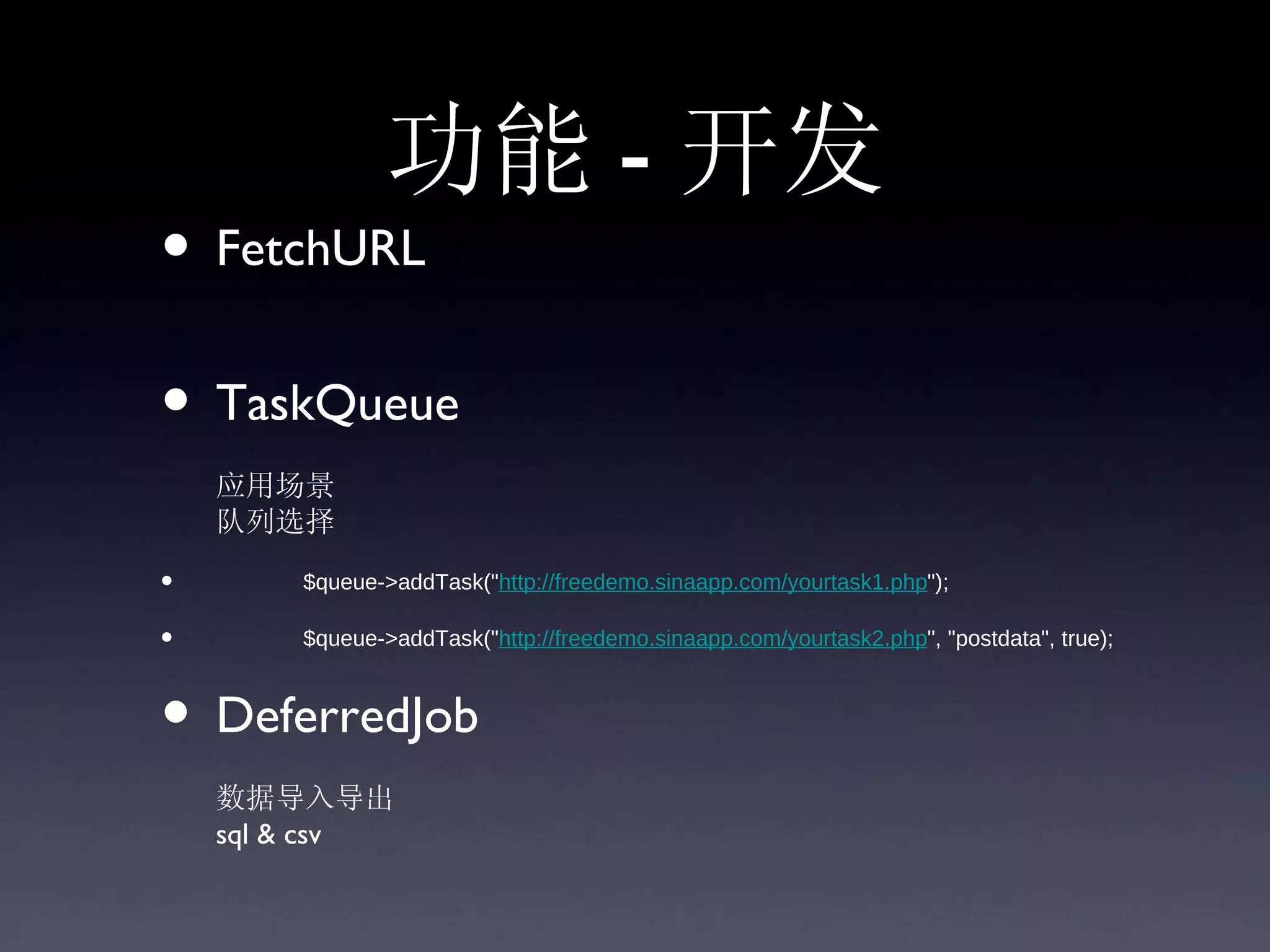 功能 - 开发
• FetchURL
• TaskQueue
    应用场景
    队列选择

•                 $queue->addTask("http://freedemo.sinaapp.com/yourtask1.php");

•                 $queue->addTask("http://freedemo.sinaapp.com/yourtask2.php", "postdata", true);



• DeferredJob
    数据导入导出
    sql & csv
 