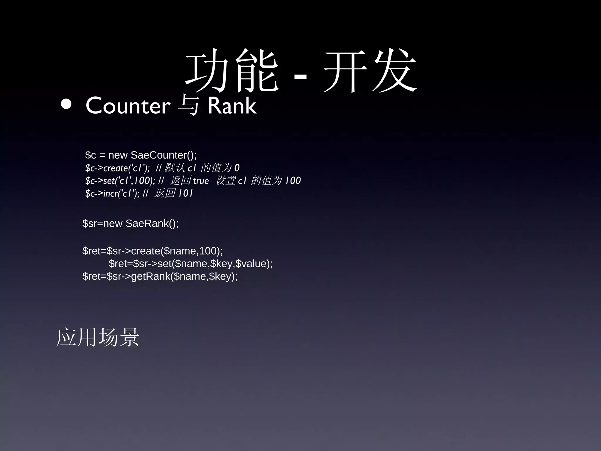 功能 - 开发
• Counter 与 Rank
      $c = new SaeCounter();
      $c->create('c1');  // 默认 c1 的值为 0 
      $c->set('c1',100); // 返回 true 设置 c1 的值为 100
      $c->incr('c1'); // 返回 101

      $sr=new SaeRank();
        $ret=$sr->create($name,100);
                $ret=$sr->set($name,$key,$value);
        $ret=$sr->getRank($name,$key);




应用场景
 