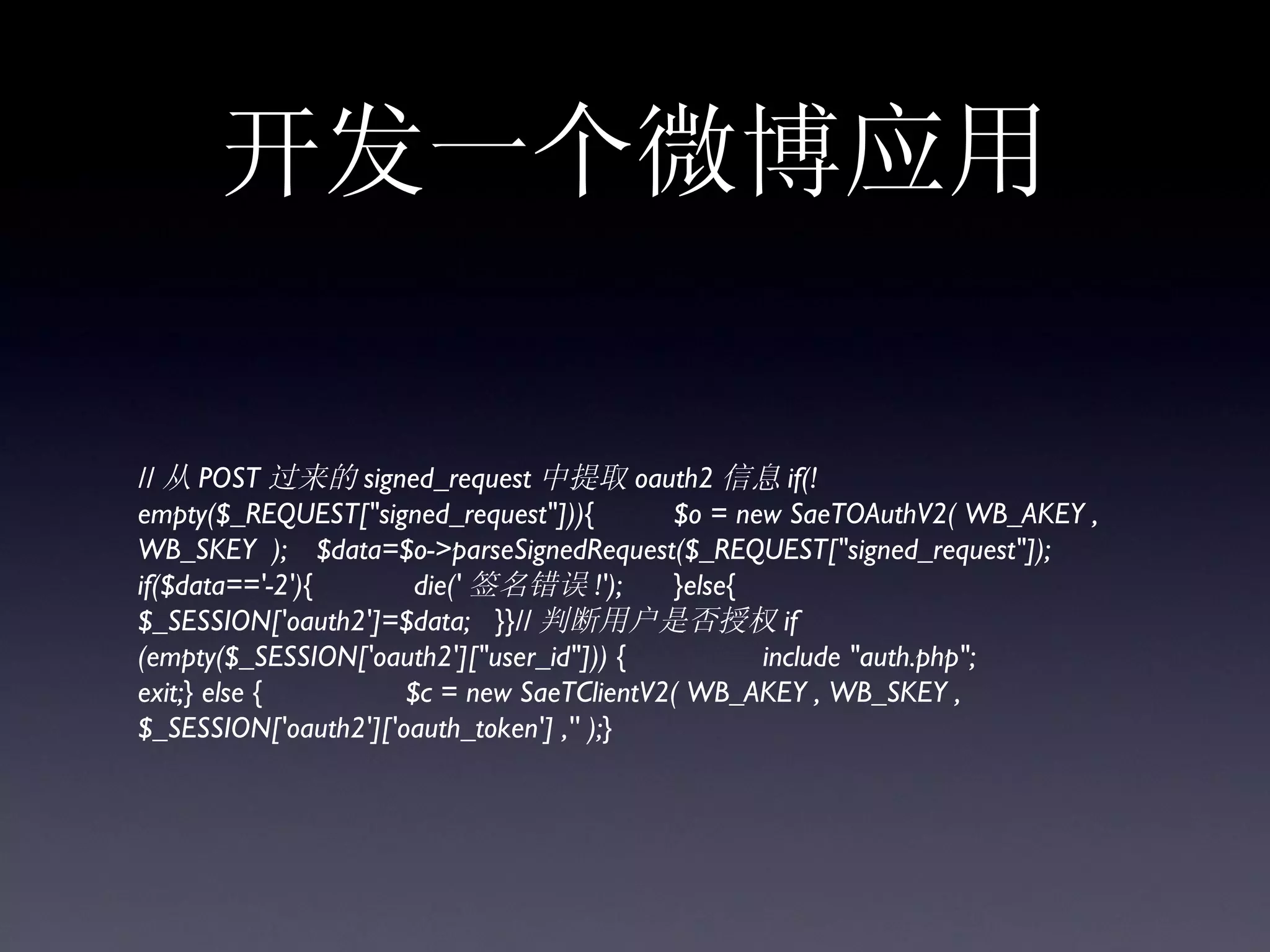 开发一个微博应用

// 从 POST 过来的 signed_request 中提取 oauth2 信息 if(!
empty($_REQUEST["signed_request"])){       $o = new SaeTOAuthV2( WB_AKEY ,
WB_SKEY ); $data=$o->parseSignedRequest($_REQUEST["signed_request"]);
if($data=='-2'){       die(' 签名错误 !');     }else{
$_SESSION['oauth2']=$data; }}// 判断用户是否授权 if
(empty($_SESSION['oauth2']["user_id"])) {         include "auth.php";
exit;} else {         $c = new SaeTClientV2( WB_AKEY , WB_SKEY ,
$_SESSION['oauth2']['oauth_token'] ,'' );}
 