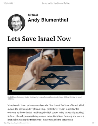 4/30/23, 2:22 PM Lets Save Israel Now | Andy Blumenthal | The Blogs
https://blogs.timesofisrael.com/lets-save-israel-now/ 1/6
THE BLOGS
Andy Blumenthal
Leadership With Heart
Lets Save Israel Now
Credit Photo: Cottonbro Studio via https://www.pexels.com/photo/bearded-man-folding-the-flag-of-israel-
4033953/
Many Israelis have real concerns about the direction of the State of Israel, which
include the accountability of leadership; control over Jewish family law for
everyone by the Orthodox rabbinate; the high cost of living (especially housing)
in Israel; the religious receiving unequal exemptions from the army and uneven
financial subsidies; the treatment of minorities; and the list goes on.
 