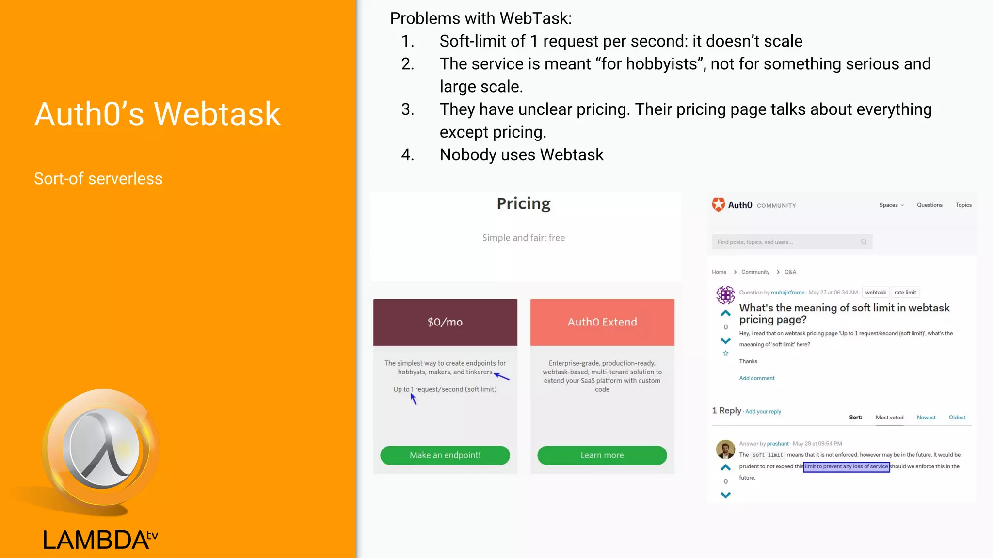 Auth0’s Webtask
Sort-of serverless
Problems with WebTask:
1. Soft-limit of 1 request per second: it doesn’t scale
2. The service is meant “for hobbyists”, not for something serious and
large scale.
3. They have unclear pricing. Their pricing page talks about everything
except pricing.
4. Nobody uses Webtask
 