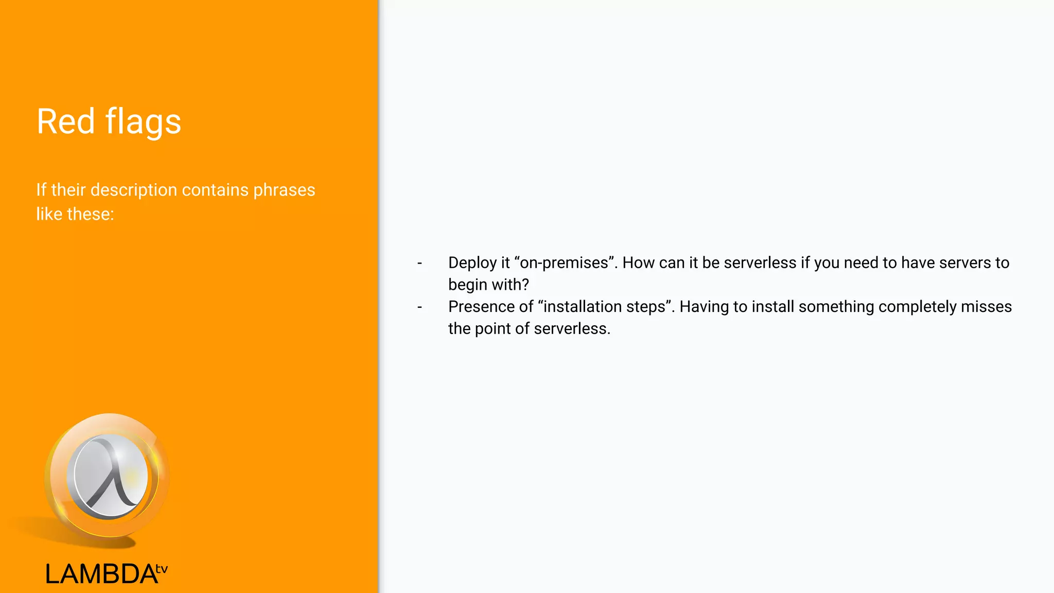 Red flags
- Deploy it “on-premises”. How can it be serverless if you need to have servers to
begin with?
- Presence of “installation steps”. Having to install something completely misses
the point of serverless.
If their description contains phrases
like these:
 