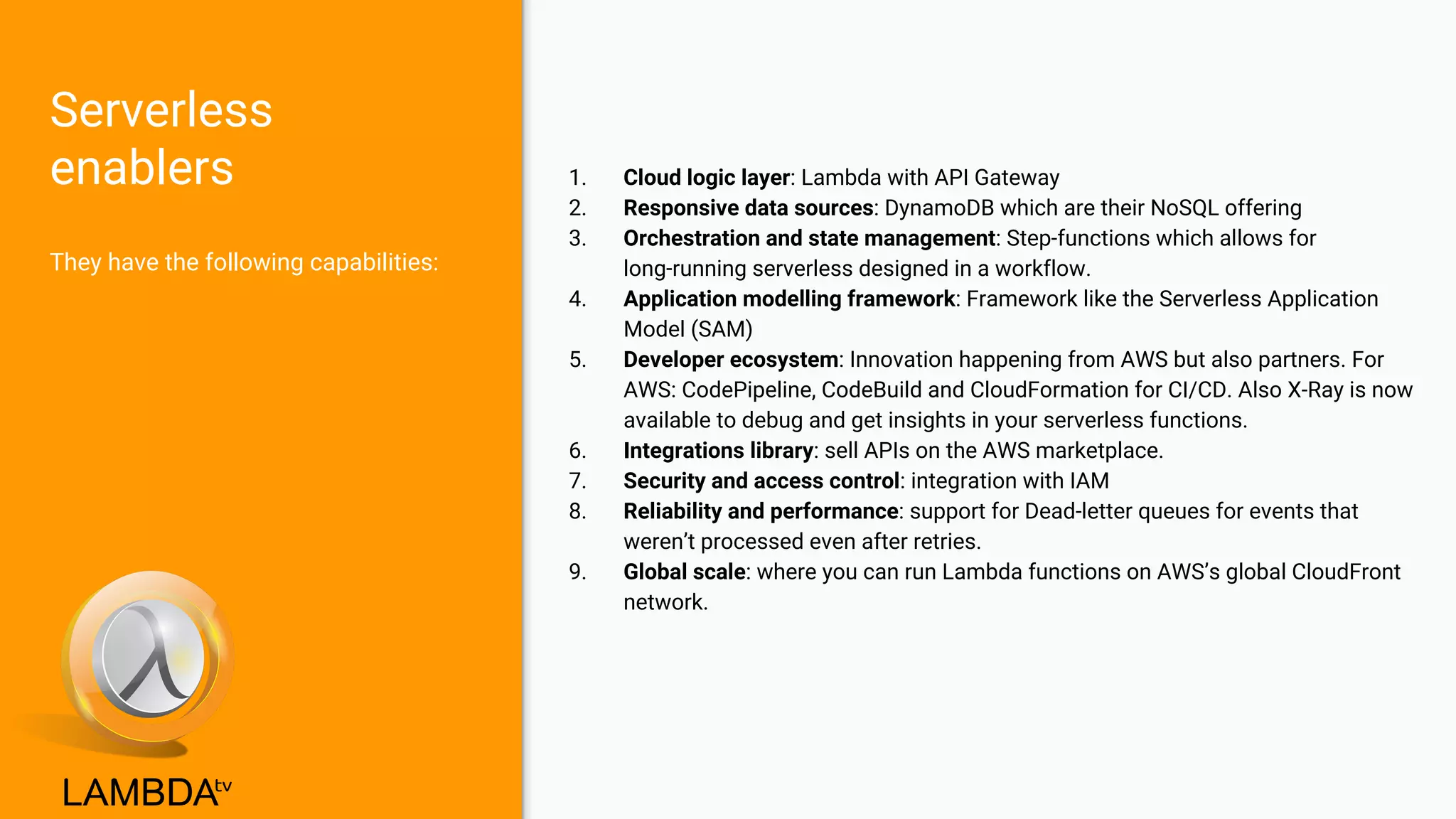 Serverless
enablers
They have the following capabilities:
1. Cloud logic layer: Lambda with API Gateway
2. Responsive data sources: DynamoDB which are their NoSQL offering
3. Orchestration and state management: Step-functions which allows for
long-running serverless designed in a workflow.
4. Application modelling framework: Framework like the Serverless Application
Model (SAM)
5. Developer ecosystem: Innovation happening from AWS but also partners. For
AWS: CodePipeline, CodeBuild and CloudFormation for CI/CD. Also X-Ray is now
available to debug and get insights in your serverless functions.
6. Integrations library: sell APIs on the AWS marketplace.
7. Security and access control: integration with IAM
8. Reliability and performance: support for Dead-letter queues for events that
weren’t processed even after retries.
9. Global scale: where you can run Lambda functions on AWS’s global CloudFront
network.
 