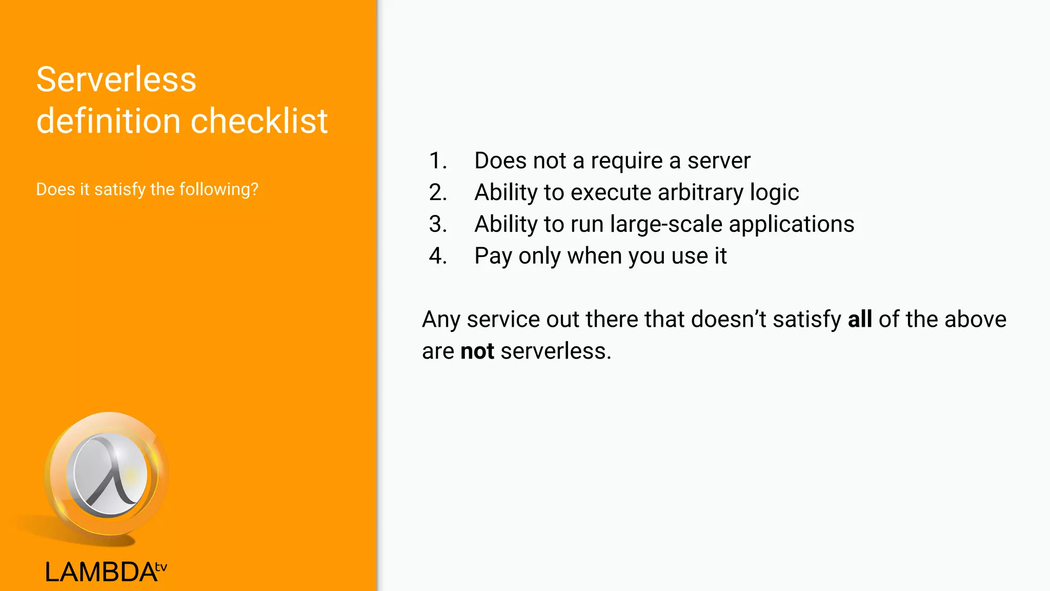 Serverless
definition checklist
Does it satisfy the following?
1. Does not a require a server
2. Ability to execute arbitrary logic
3. Ability to run large-scale applications
4. Pay only when you use it
Any service out there that doesn’t satisfy all of the above
are not serverless.
 