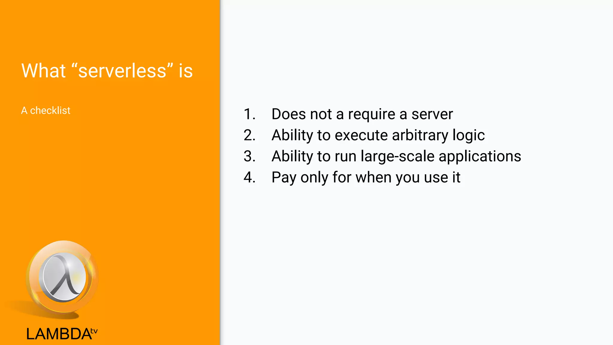 What “serverless” is
A checklist
1. Does not a require a server
2. Ability to execute arbitrary logic
3. Ability to run large-scale applications
4. Pay only for when you use it
 