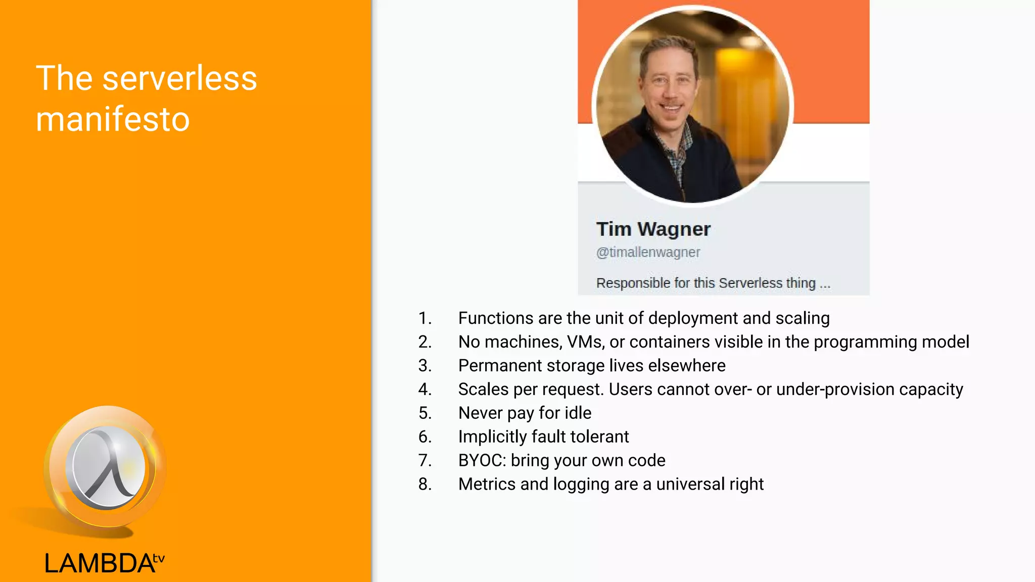 The serverless
manifesto
1. Functions are the unit of deployment and scaling
2. No machines, VMs, or containers visible in the programming model
3. Permanent storage lives elsewhere
4. Scales per request. Users cannot over- or under-provision capacity
5. Never pay for idle
6. Implicitly fault tolerant
7. BYOC: bring your own code
8. Metrics and logging are a universal right
 