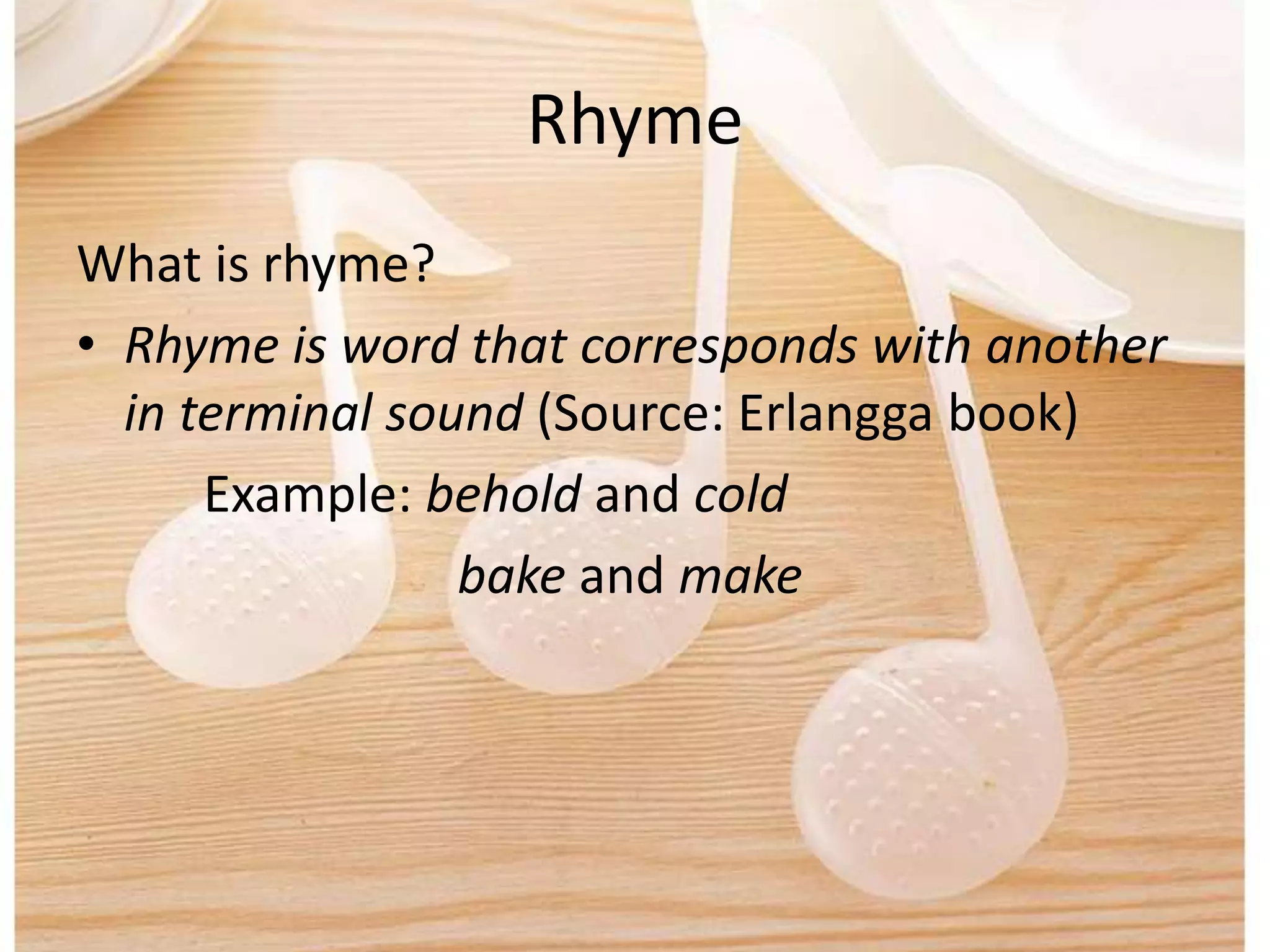 Rhyme
What is rhyme?
• Rhyme is word that corresponds with another
in terminal sound (Source: Erlangga book)
Example: behold and cold
bake and make
 
