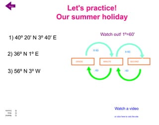 Back
Let's practice!
Our summer holiday
3) 56º N 3º W
2) 36º N 1º E
Watch out! 1º=60'
1) 40º 20' N 3º 40' E
GRADE MINUTE SECOND
X 60
X 60
: 60: 60
Watch a video
or click here to visit the site
1)Madrid
2)Ibiza
3)Escocia
 