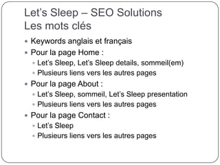 Let’s Sleep – SEO Solutions
Les mots clés
 Keywords anglais et français
 Pour la page Home :
 Let’s Sleep, Let’s Sleep details, sommeil(em)
 Plusieurs liens vers les autres pages
 Pour la page About :
 Let’s Sleep, sommeil, Let’s Sleep presentation
 Plusieurs liens vers les autres pages
 Pour la page Contact :
 Let’s Sleep
 Plusieurs liens vers les autres pages
 