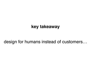 design for humans instead of customers…
key takeaway
 
