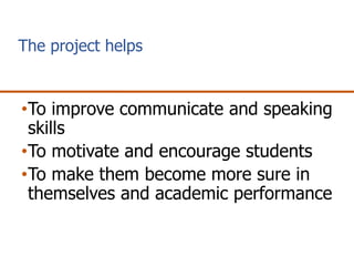 The project helps
•To improve communicate and speaking
skills
•To motivate and encourage students
•To make them become more sure in
themselves and academic performance