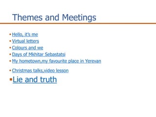 Themes and Meetings
Hello, it’s me
Virtual letters
Colours and we
Days of Mkhitar Sebastatsi
My hometown,my favourite place in Yerevan
Christmas talks,video lesson
Lie and truth