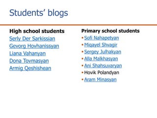 Students’ blogs
High school students
Serly Der Sarkissian
Gevorg Hovhanissyan
Liana Vahanyan
Dona Tovmasyan
Armig Qeshishean
Primary school students
Sofi Nahapetyan
Miqayel Shvagir
Sergey Julhakyan
Alla Malkhasyan
Ani Shahsuvaryan
Hovik Polandyan
Aram Minasyan
