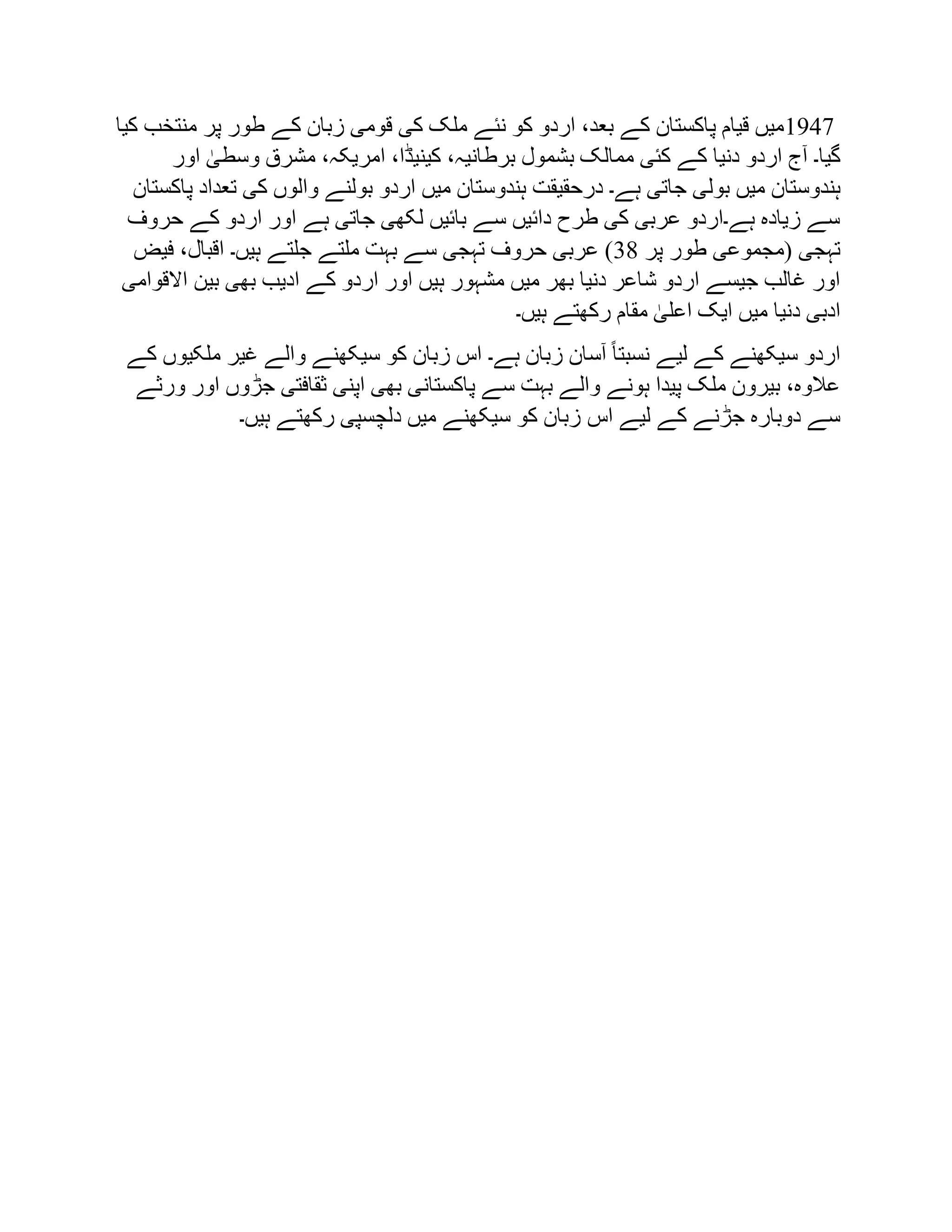 1947
‫کیا‬ ‫منتخب‬ ‫پر‬ ‫طور‬ ‫کے‬ ‫زبان‬ ‫قومی‬ ‫کی‬ ‫ملک‬ ‫نئے‬ ‫کو‬ ‫اردو‬ ،‫بعد‬ ‫کے‬ ‫پاکستان‬ ‫قیام‬ ‫میں‬
‫اور‬ ٰ
‫وسطی‬ ‫مشرق‬ ،‫امریکہ‬ ،‫کینیڈا‬ ،‫برطانیہ‬ ‫بشمول‬ ‫ممالک‬ ‫کئی‬ ‫کے‬ ‫دنیا‬ ‫اردو‬ ‫آج‬ ‫گیا۔‬
‫بول‬ ‫میں‬ ‫ہندوستان‬
‫پاکستان‬ ‫تعداد‬ ‫کی‬ ‫والوں‬ ‫بولنے‬ ‫اردو‬ ‫میں‬ ‫ہندوستان‬ ‫درحقیقت‬ ‫ہے۔‬ ‫جاتی‬ ‫ی‬
‫حروف‬ ‫کے‬ ‫اردو‬ ‫اور‬ ‫ہے‬ ‫جاتی‬ ‫لکھی‬ ‫بائیں‬ ‫سے‬ ‫دائیں‬ ‫طرح‬ ‫کی‬ ‫عربی‬ ‫ہے۔اردو‬ ‫زیادہ‬ ‫سے‬
‫پر‬ ‫طور‬ ‫(مجموعی‬ ‫تہجی‬
38
‫فیض‬ ،‫اقبال‬ ‫ہیں۔‬ ‫جلتے‬ ‫ملتے‬ ‫بہت‬ ‫سے‬ ‫تہجی‬ ‫حروف‬ ‫عربی‬ )
‫ہ‬ ‫مشہور‬ ‫میں‬ ‫بھر‬ ‫دنیا‬ ‫شاعر‬ ‫اردو‬ ‫جیسے‬ ‫غالب‬ ‫اور‬
‫االقوامی‬ ‫بین‬ ‫بھی‬ ‫ادیب‬ ‫کے‬ ‫اردو‬ ‫اور‬ ‫یں‬
‫ہیں۔‬ ‫رکھتے‬ ‫مقام‬ ٰ
‫اعلی‬ ‫ایک‬ ‫میں‬ ‫دنیا‬ ‫ادبی‬
‫کے‬ ‫ملکیوں‬ ‫غیر‬ ‫والے‬ ‫سیکھنے‬ ‫کو‬ ‫زبان‬ ‫اس‬ ‫ہے۔‬ ‫زبان‬ ‫آسان‬ ً‫ا‬‫نسبت‬ ‫لیے‬ ‫کے‬ ‫سیکھنے‬ ‫اردو‬
‫ورثے‬ ‫اور‬ ‫جڑوں‬ ‫ثقافتی‬ ‫اپنی‬ ‫بھی‬ ‫پاکستانی‬ ‫سے‬ ‫بہت‬ ‫والے‬ ‫ہونے‬ ‫پیدا‬ ‫ملک‬ ‫بیرون‬ ،‫عالوہ‬
‫اس‬ ‫لیے‬ ‫کے‬ ‫جڑنے‬ ‫دوبارہ‬ ‫سے‬
‫ہیں۔‬ ‫رکھتے‬ ‫دلچسپی‬ ‫میں‬ ‫سیکھنے‬ ‫کو‬ ‫زبان‬
 
