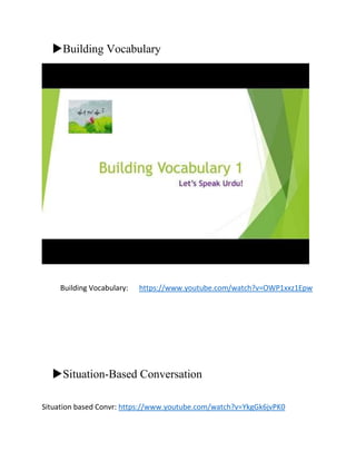 Building Vocabulary
Building Vocabulary: https://www.youtube.com/watch?v=OWP1xxz1Epw
Situation-Based Conversation
Situation based Convr: https://www.youtube.com/watch?v=YkgGk6jvPK0
 