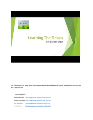 The contents of this book are in video format which can be viewed by visiting the following links on our
YouTube channel.
Visit these links:
Introduction Section: https://www.youtube.com/watch?v=Ak3d1r9sKDk
Common Urdu Phrases: https://www.youtube.com/watch?v=q__byG5SsX0
More Daily words: https://www.youtube.com/watch?v=LIo5LS-H7ys
Urdu Adjectives: https://www.youtube.com/watch?v=__7BxezLqNY
 