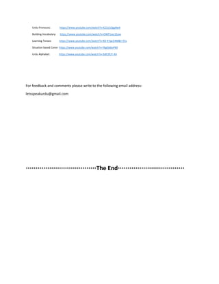 Urdu Pronouns: https://www.youtube.com/watch?v=EZ1U1Ogy8w4
Building Vocabulary: https://www.youtube.com/watch?v=OWP1xxz1Epw
Learning Tenses: https://www.youtube.com/watch?v=8d-KYjaLE4M&t=55s
Situation based Convr: https://www.youtube.com/watch?v=YkgGk6jvPK0
Urdu Alphabet: https://www.youtube.com/watch?v=3dlt3fUT-XA
For feedback and comments please write to the following email address:
letsspeakurdu@gmail.com
************************************The End**********************************
 