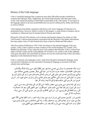 History of the Urdu language
Urdu is a beautiful language that is spoken by more than 200 million people worldwide in
countries like Pakistan, India, Afghanistan, the United Arab Emirates, and other parts of the
world. Urdu started developing in North India around Delhi in the 12th century. It was based on
the language spoken in the area around Delhi and was heavily influenced by Arabic and Persian
as well as Turkish.
Urdu originates from Hindi, sometimes referred to as the 'sister' language of Urdu due to its
grammatical basis. However, Hindi is written in 'Devanagari', a script similar to Sanskrit, and its
vocabulary is influenced more by Sanskrit than by Persian and Arabic.
During the 14th and 15th centuries, a lot of poetry and literature began to be written in Urdu.
Until recently, Urdu has been primarily associated with the Muslims of the Indian subcontinent,
but many major works of Urdu literature have been written by Hindu and Sikh authors.
After the creation of Pakistan in 1947, Urdu was chosen as the national language of the new
country. Today, Urdu is spoken in many countries of the world including UK, Canada, USA,
Middle East and India. In fact, India has more Urdu speakers than Pakistan. Urdu is written from
right to left like Arabic and the Urdu alphabet (38 in total) is very similar to the Arabic alphabet.
Urdu poets like Iqbal, Faiz and Ghalib are famous all over the world and Urdu writers also hold a
high place in the international literary world.
Urdu is a relatively easy language to learn. Apart from foreigners learning the language, many
overseas-born Pakistanis are also interested in learning the language to reconnect with their
cultural roots and heritage.
‫میں‬ ‫بھر‬ ‫دنیا‬ ‫جسے‬ ‫ہے‬ ‫زبان‬ ‫خوبصورت‬ ‫ایک‬ ‫اردو‬
200
،‫پاکستان‬ ‫لوگ‬ ‫زیادہ‬ ‫سے‬ ‫ملین‬
‫میں‬ ‫ممالک‬ ‫جیسے‬ ‫حصوں‬ ‫دیگر‬ ‫کے‬ ‫دنیا‬ ‫اور‬ ‫امارات‬ ‫عرب‬ ‫متحدہ‬ ،‫افغانستان‬ ،‫ہندوستان‬
‫ہیں۔‬ ‫بولتے‬
12
‫شروع‬ ‫ترقی‬ ‫کی‬ ‫اردو‬ ‫میں‬ ‫ہندوستان‬ ‫شمالی‬ ‫پاس‬ ‫آس‬ ‫کے‬ ‫دہلی‬ ‫میں‬ ‫صدی‬ ‫ویں‬
‫ہوئی‬
‫پر‬ ‫اس‬ ‫اور‬ ،‫تھی‬ ‫مبنی‬ ‫پر‬ ‫زبان‬ ‫والی‬ ‫جانے‬ ‫بولی‬ ‫میں‬ ‫عالقے‬ ‫کے‬ ‫پاس‬ ‫آس‬ ‫کے‬ ‫دہلی‬ ‫یہ‬ ‫۔‬
‫تھا۔‬ ‫اثر‬ ‫زیادہ‬ ‫بہت‬ ‫کا‬ ‫ترکی‬ ‫ساتھ‬ ‫ساتھ‬ ‫کے‬ ‫فارسی‬ ‫اور‬ ‫عربی‬
‫اسے‬ ‫سے‬ ‫وجہ‬ ‫کی‬ ‫بنیاد‬ ‫کی‬ ‫گرامر‬ ‫اسی‬ ‫اوقات‬ ‫بعض‬ ،‫ہے‬ ‫ہوتی‬ ‫سے‬ ‫ہندی‬ ‫ابتدا‬ ‫کی‬ ‫اردو‬
‫ہندی‬ ،‫تاہم‬ ‫ہے۔‬ ‫جاتا‬ ‫کہا‬ ‫زبان‬ '‫'بہن‬ ‫کی‬ ‫اردو‬
’
‫دیوناگر‬
‫ی‬
‘
‫سنسکرت‬ ‫کہ‬ ‫جو‬ ،‫گئی‬ ‫لکھی‬ ‫میں‬
‫زیادہ‬ ‫سے‬ ‫اثر‬ ‫کے‬ ‫عربی‬ ‫اور‬ ‫فارسی‬ ‫پر‬ ‫الفاظ‬ ‫کے‬ ‫اس‬ ‫اور‬ ،‫ہے‬ ‫طرح‬ ‫کی‬ ‫الخط‬ ‫رسم‬ ‫کی‬
‫ہے۔‬ ‫اثر‬ ‫کا‬ ‫سنسکرت‬
14
‫اور‬ ‫ویں‬
15
‫ابھی‬ ‫لگا۔‬ ‫جانے‬ ‫لکھا‬ ‫ادب‬ ‫و‬ ‫شعر‬ ‫زیادہ‬ ‫بہت‬ ‫میں‬ ‫اردو‬ ‫دوران‬ ‫کے‬ ‫صدی‬ ‫ویں‬
‫مسلمان‬ ‫کے‬ ‫ہند‬ ‫و‬ ‫پاک‬ ‫برصغیر‬ ‫پر‬ ‫طور‬ ‫بنیادی‬ ‫اردو‬ ،‫میں‬ ‫ہی‬ ‫حال‬
،‫ہے‬ ‫ہوئی‬ ‫جڑی‬ ‫سے‬ ‫وں‬
‫ہیں۔‬ ‫لکھے‬ ‫نے‬ ‫مصنفین‬ ‫سکھ‬ ‫اور‬ ‫ہندو‬ ‫کام‬ ‫بڑے‬ ‫سے‬ ‫بہت‬ ‫کے‬ ‫ادب‬ ‫اردو‬ ‫لیکن‬
 