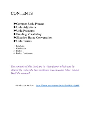CONTENTS
Common Urdu Phrases
Urdu Adjectives
Urdu Pronouns
Building Vocabulary
Situation-Based Conversation
Urdu Tenses
1. Indefinite
2. Continuous
3. Perfect
4. Perfect Continuous
The contents of this book are in video format which can be
viewed (by visiting the links mentioned in each section below) on our
YouTube channel.
Introduction Section: https://www.youtube.com/watch?v=Ak3d1r9sKDk
 