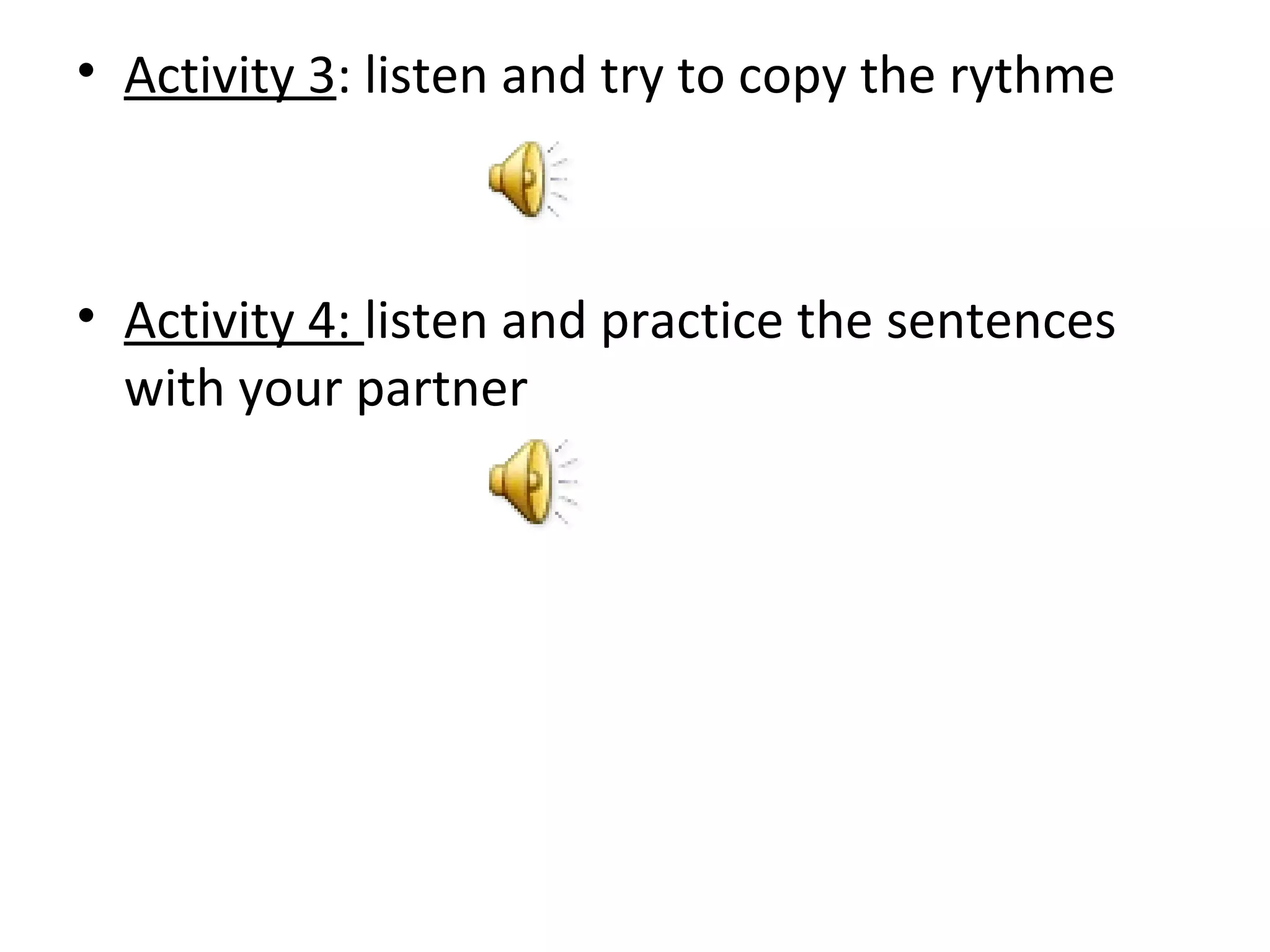 • Activity 3: listen and try to copy the rythme
• Activity 4: listen and practice the sentences
with your partner