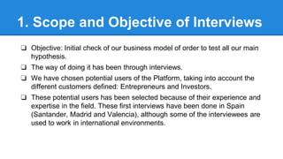 1. Scope and Objective of Interviews
❏ Objective: Initial check of our business model of order to test all our main
hypothesis.
❏ The way of doing it has been through interviews.
❏ We have chosen potential users of the Platform, taking into account the
different customers defined: Entrepreneurs and Investors.
❏ These potential users has been selected because of their experience and
expertise in the field. These first interviews have been done in Spain
(Santander, Madrid and Valencia), although some of the interviewees are
used to work in international environments.

 