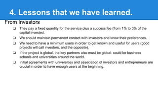 4. Lessons that we have learned.
From Investors
❏

They pay a fixed quantity for the service plus a success fee (from 1% to 3% of the
capital invested.

❏

We should maintain permanent contact with investors and know their preferences.

❏

We need to have a minimum users in order to get known and useful for users (good
projects will call investors, and the opposite).

❏

If the project is global, the key partners also must be global: could be business
schools and universities around the world.

❏

Initial agreements with universities and association of investors and entrepreneurs are
crucial in order to have enough users at the beginning.

 