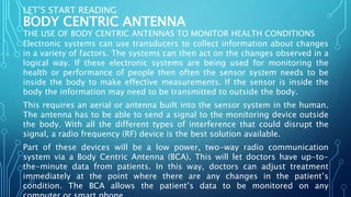 LET’S START READING
BODY CENTRIC ANTENNA
THE USE OF BODY CENTRIC ANTENNAS TO MONITOR HEALTH CONDITIONS
Electronic systems can use transducers to collect information about changes
in a variety of factors. The systems can then act on the changes observed in a
logical way. If these electronic systems are being used for monitoring the
health or performance of people then often the sensor system needs to be
inside the body to make effective measurements. If the sensor is inside the
body the information may need to be transmitted to outside the body.
This requires an aerial or antenna built into the sensor system in the human.
The antenna has to be able to send a signal to the monitoring device outside
the body. With all the different types of interference that could disrupt the
signal, a radio frequency (RF) device is the best solution available.
Part of these devices will be a low power, two-way radio communication
system via a Body Centric Antenna (BCA). This will let doctors have up-to-
the-minute data from patients. In this way, doctors can adjust treatment
immediately at the point where there are any changes in the patient’s
condition. The BCA allows the patient’s data to be monitored on any
 