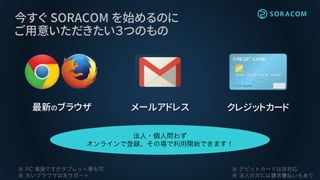 今すぐ SORACOM を始めるのに
ご用意いただきたい３つのもの
最新のブラウザ メールアドレス クレジットカード
 