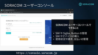 SORACOM ユーザーコンソール
https://console.soracom.jp
SORACOM ユーザーコンソールで
できること
• SIM や Sigfox, Button の管理
• SIM やデバイスの購入
• 使用状況や請求、支払いの管理
 