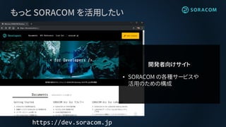 もっと SORACOM を活用したい
https://dev.soracom.jp
開発者向けサイト
• SORACOM の各種サービスや
活用のための構成
 