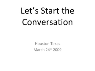 Let’s Start the Conversation Houston Texas March 24 th  2009 