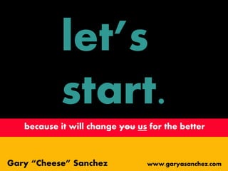 let’s
start.
because it will change you us for the better
Gary “Cheese” Sanchez www.garyasanchez.com
 