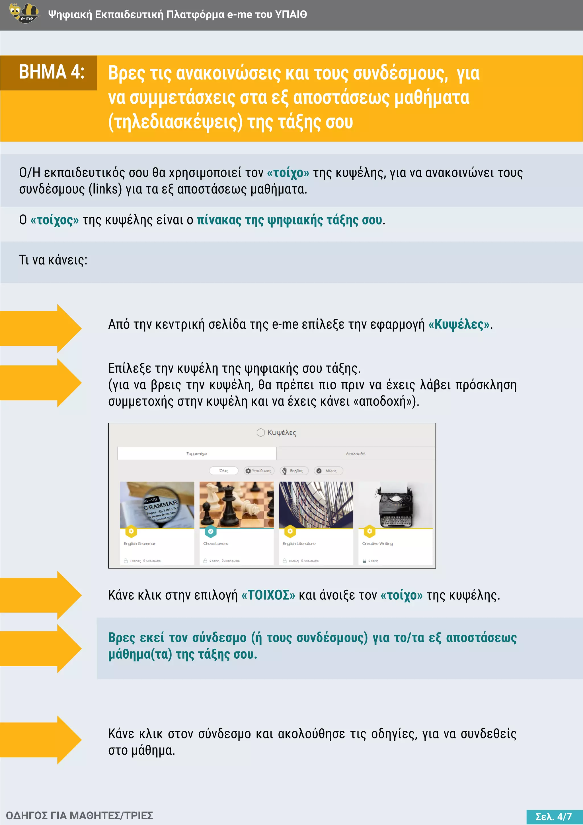 Ψηφιακή Εκπαιδευτική Πλατφόρμα e-me του ΥΠΑΙΘ
Σελ. 4/7
ΒΗΜΑ 4: Βρες τις ανακοινώσεις και τους συνδέσμους, για
να συμμετάσχεις στα εξ αποστάσεως μαθήματα
(τηλεδιασκέψεις) της τάξης σου
O/H εκπαιδευτικός σου θα χρησιμοποιεί τον «τοίχο» της κυψέλης, για να ανακοινώνει τους
συνδέσμους (links) για τα εξ αποστάσεως μαθήματα.
Τι να κάνεις:
Ο «τοίχος» της κυψέλης είναι o πίνακας της ψηφιακής τάξης σου.
ΟΔΗΓΟΣ ΓΙΑ ΜΑΘΗΤΕΣ/ΤΡΙΕΣ
Από την κεντρική σελίδα της e-me επίλεξε την εφαρμογή «Κυψέλες».
Κάνε κλικ στην επιλογή «ΤΟΙΧΟΣ» και άνοιξε τον «τοίχο» της κυψέλης.
Βρες εκεί τον σύνδεσμο (ή τους συνδέσμους) για το/τα εξ αποστάσεως
μάθημα(τα) της τάξης σου.
Κάνε κλικ στον σύνδεσμο και ακολούθησε τις οδηγίες, για να συνδεθείς
στο μάθημα.
Επίλεξε την κυψέλη της ψηφιακής σου τάξης.
(για να βρεις την κυψέλη, θα πρέπει πιο πριν να έχεις λάβει πρόσκληση
συμμετοχής στην κυψέλη και να έχεις κάνει «αποδοχή»).
 