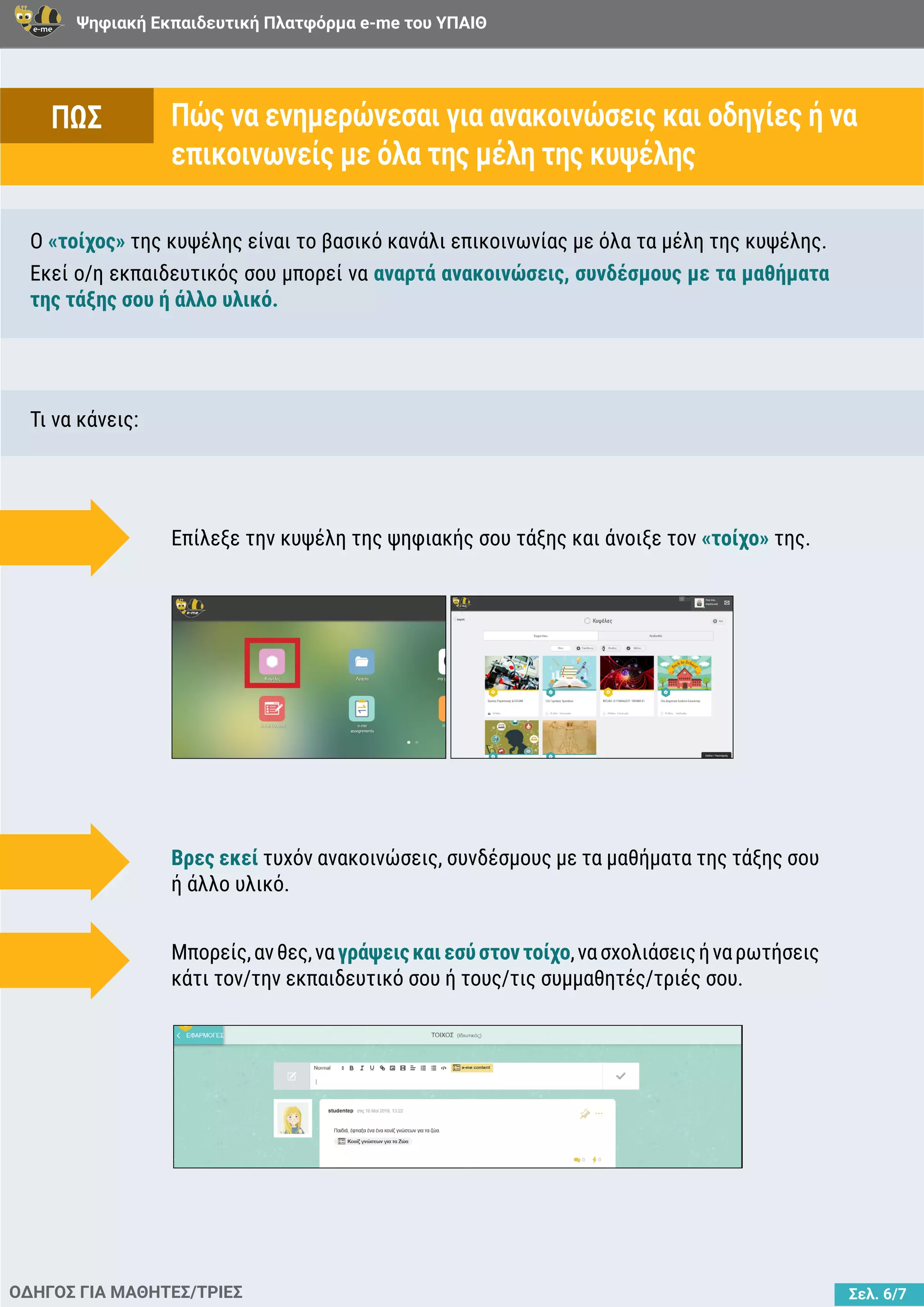 Ψηφιακή Εκπαιδευτική Πλατφόρμα e-me του ΥΠΑΙΘ
Σελ. 6/7
Πώς να ενημερώνεσαι για ανακοινώσεις και οδηγίες ή να
επικοινωνείς με όλα της μέλη της κυψέλης
ΟΔΗΓΟΣ ΓΙΑ ΜΑΘΗΤΕΣ/ΤΡΙΕΣ
Ο «τοίχος» της κυψέλης είναι το βασικό κανάλι επικοινωνίας με όλα τα μέλη της κυψέλης.
Εκεί ο/η εκπαιδευτικός σου μπορεί να αναρτά ανακοινώσεις, συνδέσμους με τα μαθήματα
της τάξης σου ή άλλο υλικό.
Τι να κάνεις:
Επίλεξε την κυψέλη της ψηφιακής σου τάξης και άνοιξε τον «τοίχο» της.
Βρες εκεί τυχόν ανακοινώσεις, συνδέσμους με τα μαθήματα της τάξης σου
ή άλλο υλικό.
Μπορείς,ανθες,ναγράψειςκαιεσύστοντοίχο,νασχολιάσειςήναρωτήσεις
κάτι τον/την εκπαιδευτικό σου ή τους/τις συμμαθητές/τριές σου.
ΠΩΣ
 