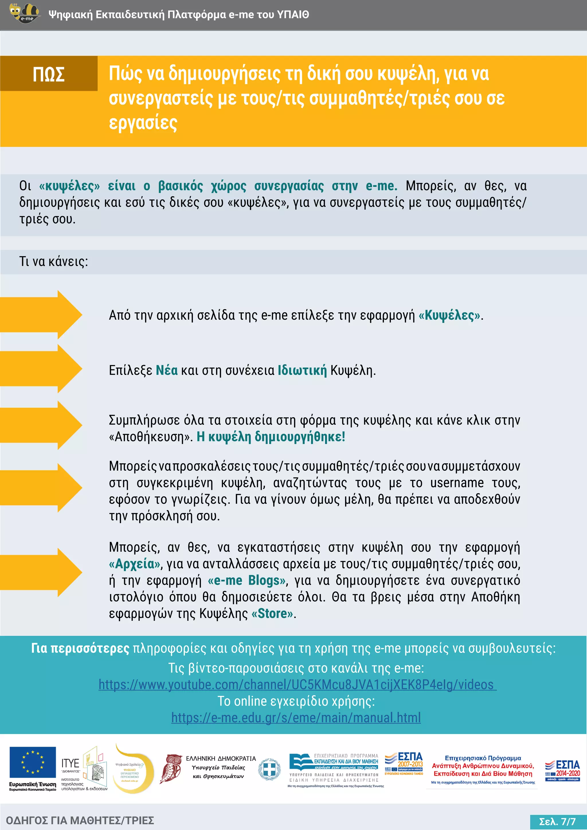 Ψηφιακή Εκπαιδευτική Πλατφόρμα e-me του ΥΠΑΙΘ
Σελ. 7/7
Πώς να δημιουργήσεις τη δική σου κυψέλη, για να
συνεργαστείς με τους/τις συμμαθητές/τριές σου σε
εργασίες
ΟΔΗΓΟΣ ΓΙΑ ΜΑΘΗΤΕΣ/ΤΡΙΕΣ
Οι «κυψέλες» είναι ο βασικός χώρος συνεργασίας στην e-me. Μπορείς, αν θες, να
δημιουργήσεις και εσύ τις δικές σου «κυψέλες», για να συνεργαστείς με τους συμμαθητές/
τριές σου.
Τι να κάνεις:
Από την αρχική σελίδα της e-me επίλεξε την εφαρμογή «Κυψέλες».
Επίλεξε Νέα και στη συνέχεια Ιδιωτική Κυψέλη.
Συμπλήρωσε όλα τα στοιχεία στη φόρμα της κυψέλης και κάνε κλικ στην
«Αποθήκευση». Η κυψέλη δημιουργήθηκε!
Μπορείςναπροσκαλέσειςτους/τιςσυμμαθητές/τριέςσουνασυμμετάσχουν
στη συγκεκριμένη κυψέλη, αναζητώντας τους με το username τους,
εφόσον το γνωρίζεις. Για να γίνουν όμως μέλη, θα πρέπει να αποδεχθούν
την πρόσκλησή σου.
Μπορείς, αν θες, να εγκαταστήσεις στην κυψέλη σου την εφαρμογή
«Αρχεία», για να ανταλλάσσεις αρχεία με τους/τις συμμαθητές/τριές σου,
ή την εφαρμογή «e-me Blogs», για να δημιουργήσετε ένα συνεργατικό
ιστολόγιο όπου θα δημοσιεύετε όλοι. Θα τα βρεις μέσα στην Αποθήκη
εφαρμογών της Κυψέλης «Store».
ΠΩΣ
Για περισσότερες πληροφορίες και οδηγίες για τη χρήση της e-me μπορείς να συμβουλευτείς:
Τις βίντεο-παρουσιάσεις στο κανάλι της e-me:
https://www.youtube.com/channel/UC5KMcu8JVA1cijXEK8P4eIg/videos
Το online εγχειρίδιο χρήσης:
https://e-me.edu.gr/s/eme/main/manual.html
 