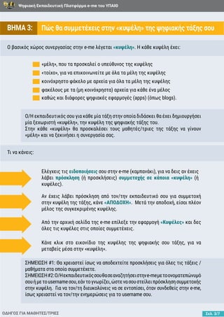 Ψηφιακή Εκπαιδευτική Πλατφόρμα e-me του ΥΠΑΙΘ
Σελ. 3/7
ΒΗΜΑ 3: Πώς θα συμμετέχεις στην «κυψέλη» της ψηφιακής τάξης σου
Ο βασικός χώρος συνεργασίας στην e-me λέγεται «κυψέλη». Η κάθε κυψέλη έχει:
Τι να κάνεις:
καθώς και διάφορες ψηφιακές εφαρμογές (apps) (όπως blogs).
Ο/Η εκπαιδευτικός σου για κάθε μία τάξη στην οποία διδάσκει θα έχει δημιουργήσει
μία ξεχωριστή «κυψέλη», την κυψέλη της ψηφιακής τάξης του.
Στην κάθε «κυψέλη» θα προσκαλέσει τους μαθητές/τριες της τάξης να γίνουν
«μέλη» και να ξεκινήσει η συνεργασία σας.
ΣΗΜΕΙΩΣΗ #1: Θα χρειαστεί ίσως να αποδεχτείτε προσκλήσεις για όλες τις τάξεις /
μαθήματα στα οποία συμμετέχετε.
ΣΗΜΕΙΩΣΗ#2:Ο/Ηεκπαιδευτικόςσουθασεαναζητήσειστηνe-meμετοονοματεπώνυμό
σουήμετousernameσου,εάντογνωρίζει,ώστενασουστείλειπρόσκλησησυμμετοχής
στην κυψέλη. Για να τον/τη διευκολύνεις να σε εντοπίσει, όταν συνδεθείς στην e-me,
ίσως χρειαστεί να τον/την ενημερώσεις για το username σου.
«τοίχο», για να επικοινωνείτε με όλα τα μέλη της κυψέλης
κοινόχρηστο φάκελο με αρχεία για όλα τα μέλη της κυψέλης
φακέλους με τα (μη κοινόχρηστα) αρχεία για κάθε ένα μέλος
«μέλη», που τα προσκαλεί ο υπεύθυνος της κυψέλης
ΟΔΗΓΟΣ ΓΙΑ ΜΑΘΗΤΕΣ/ΤΡΙΕΣ
Ελέγχεις τις ειδοποιήσεις σου στην e-me (καμπανάκι), για να δεις αν έχεις
λάβει πρόσκληση (ή προσκλήσεις) συμμετοχής σε κάποια «κυψέλη» (ή
κυψέλες).
Αν έχεις λάβει πρόσκληση από τον/την εκπαιδευτικό σου για συμμετοχή
στην κυψέλη της τάξης, κάνε «ΑΠΟΔΟΧΗ». Μετά την αποδοχή, είσαι πλέον
μέλος της συγκεκριμένης κυψέλης.
Από την αρχική σελίδα της e-me επίλεξε την εφαρμογή «Κυψέλες» και δες
όλες τις κυψέλες στις οποίες συμμετέχεις.
Κάνε κλικ στο εικονίδιο της κυψέλης της ψηφιακής σου τάξης, για να
μεταβείς μέσα στην «κυψέλη».
 