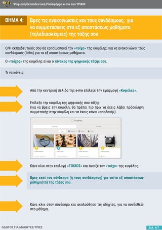 Ψηφιακή Εκπαιδευτική Πλατφόρμα e-me του ΥΠΑΙΘ
Σελ. 4/7
ΒΗΜΑ 4: Βρες τις ανακοινώσεις και τους συνδέσμους, για
να συμμετάσχεις στα εξ αποστάσεως μαθήματα
(τηλεδιασκέψεις) της τάξης σου
O/H εκπαιδευτικός σου θα χρησιμοποιεί τον «τοίχο» της κυψέλης, για να ανακοινώνει τους
συνδέσμους (links) για τα εξ αποστάσεως μαθήματα.
Τι να κάνεις:
Ο «τοίχος» της κυψέλης είναι o πίνακας της ψηφιακής τάξης σου.
ΟΔΗΓΟΣ ΓΙΑ ΜΑΘΗΤΕΣ/ΤΡΙΕΣ
Από την κεντρική σελίδα της e-me επίλεξε την εφαρμογή «Κυψέλες».
Κάνε κλικ στην επιλογή «ΤΟΙΧΟΣ» και άνοιξε τον «τοίχο» της κυψέλης.
Βρες εκεί τον σύνδεσμο (ή τους συνδέσμους) για το/τα εξ αποστάσεως
μάθημα(τα) της τάξης σου.
Κάνε κλικ στον σύνδεσμο και ακολούθησε τις οδηγίες, για να συνδεθείς
στο μάθημα.
Επίλεξε την κυψέλη της ψηφιακής σου τάξης.
(για να βρεις την κυψέλη, θα πρέπει πιο πριν να έχεις λάβει πρόσκληση
συμμετοχής στην κυψέλη και να έχεις κάνει «αποδοχή»).
 