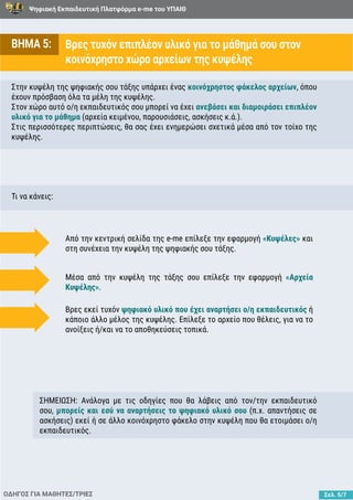 Ψηφιακή Εκπαιδευτική Πλατφόρμα e-me του ΥΠΑΙΘ
Σελ. 5/7
ΒΗΜΑ 5: Βρες τυχόν επιπλέον υλικό για το μάθημά σου στον
κοινόχρηστο χώρο αρχείων της κυψέλης
Στην κυψέλη της ψηφιακής σου τάξης υπάρχει ένας κοινόχρηστος φάκελος αρχείων, όπου
έχουν πρόσβαση όλα τα μέλη της κυψέλης.
Στον χώρο αυτό ο/η εκπαιδευτικός σου μπορεί να έχει ανεβάσει και διαμοιράσει επιπλέον
υλικό για το μάθημα (αρχεία κειμένου, παρουσιάσεις, ασκήσεις κ.ά.).
Στις περισσότερες περιπτώσεις, θα σας έχει ενημερώσει σχετικά μέσα από τον τοίχο της
κυψέλης.
Τι να κάνεις:
ΟΔΗΓΟΣ ΓΙΑ ΜΑΘΗΤΕΣ/ΤΡΙΕΣ
Από την κεντρική σελίδα της e-me επίλεξε την εφαρμογή «Κυψέλες» και
στη συνέχεια την κυψέλη της ψηφιακής σου τάξης.
Μέσα από την κυψέλη της τάξης σου επίλεξε την εφαρμογή «Αρχεία
Κυψέλης».
Βρες εκεί τυχόν ψηφιακό υλικό που έχει αναρτήσει ο/η εκπαιδευτικός ή
κάποιο άλλο μέλος της κυψέλης. Επίλεξε το αρχείο που θέλεις, για να το
ανοίξεις ή/και να το αποθηκεύσεις τοπικά.
ΣΗΜΕΙΩΣΗ: Ανάλογα με τις οδηγίες που θα λάβεις από τον/την εκπαιδευτικό
σου, μπορείς και εσύ να αναρτήσεις το ψηφιακό υλικό σου (π.χ. απαντήσεις σε
ασκήσεις) εκεί ή σε άλλο κοινόχρηστο φάκελο στην κυψέλη που θα ετοιμάσει ο/η
εκπαιδευτικός.
 