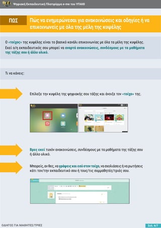 Ψηφιακή Εκπαιδευτική Πλατφόρμα e-me του ΥΠΑΙΘ
Σελ. 6/7
Πώς να ενημερώνεσαι για ανακοινώσεις και οδηγίες ή να
επικοινωνείς με όλα της μέλη της κυψέλης
ΟΔΗΓΟΣ ΓΙΑ ΜΑΘΗΤΕΣ/ΤΡΙΕΣ
Ο «τοίχος» της κυψέλης είναι το βασικό κανάλι επικοινωνίας με όλα τα μέλη της κυψέλης.
Εκεί ο/η εκπαιδευτικός σου μπορεί να αναρτά ανακοινώσεις, συνδέσμους με τα μαθήματα
της τάξης σου ή άλλο υλικό.
Τι να κάνεις:
Επίλεξε την κυψέλη της ψηφιακής σου τάξης και άνοιξε τον «τοίχο» της.
Βρες εκεί τυχόν ανακοινώσεις, συνδέσμους με τα μαθήματα της τάξης σου
ή άλλο υλικό.
Μπορείς,ανθες,ναγράψειςκαιεσύστοντοίχο,νασχολιάσειςήναρωτήσεις
κάτι τον/την εκπαιδευτικό σου ή τους/τις συμμαθητές/τριές σου.
ΠΩΣ
 