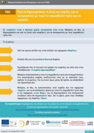 Ψηφιακή Εκπαιδευτική Πλατφόρμα e-me του ΥΠΑΙΘ
Σελ. 7/7
Πώς να δημιουργήσεις τη δική σου κυψέλη, για να
συνεργαστείς με τους/τις συμμαθητές/τριές σου σε
εργασίες
ΟΔΗΓΟΣ ΓΙΑ ΜΑΘΗΤΕΣ/ΤΡΙΕΣ
Οι «κυψέλες» είναι ο βασικός χώρος συνεργασίας στην e-me. Μπορείς, αν θες, να
δημιουργήσεις και εσύ τις δικές σου «κυψέλες», για να συνεργαστείς με τους συμμαθητές/
τριές σου.
Τι να κάνεις:
Από την αρχική σελίδα της e-me επίλεξε την εφαρμογή «Κυψέλες».
Επίλεξε Νέα και στη συνέχεια Ιδιωτική Κυψέλη.
Συμπλήρωσε όλα τα στοιχεία στη φόρμα της κυψέλης και κάνε κλικ στην
«Αποθήκευση». Η κυψέλη δημιουργήθηκε!
Μπορείςναπροσκαλέσειςτους/τιςσυμμαθητές/τριέςσουνασυμμετάσχουν
στη συγκεκριμένη κυψέλη, αναζητώντας τους με το username τους,
εφόσον το γνωρίζεις. Για να γίνουν όμως μέλη, θα πρέπει να αποδεχθούν
την πρόσκλησή σου.
Μπορείς, αν θες, να εγκαταστήσεις στην κυψέλη σου την εφαρμογή
«Αρχεία», για να ανταλλάσσεις αρχεία με τους/τις συμμαθητές/τριές σου,
ή την εφαρμογή «e-me Blogs», για να δημιουργήσετε ένα συνεργατικό
ιστολόγιο όπου θα δημοσιεύετε όλοι. Θα τα βρεις μέσα στην Αποθήκη
εφαρμογών της Κυψέλης «Store».
ΠΩΣ
Για περισσότερες πληροφορίες και οδηγίες για τη χρήση της e-me μπορείς να συμβουλευτείς:
Τις βίντεο-παρουσιάσεις στο κανάλι της e-me:
https://www.youtube.com/channel/UC5KMcu8JVA1cijXEK8P4eIg/videos
Το online εγχειρίδιο χρήσης:
https://e-me.edu.gr/s/eme/main/manual.html
 