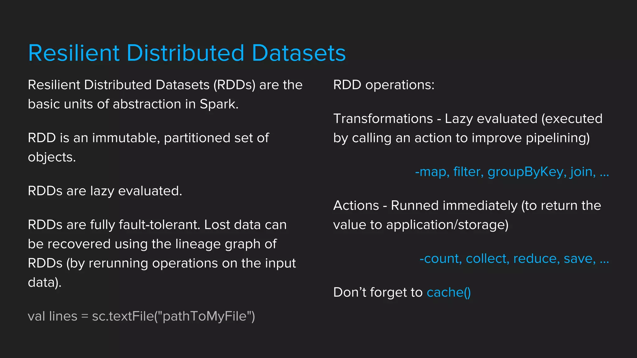 Resilient Distributed Datasets
Resilient Distributed Datasets (RDDs) are the
basic units of abstraction in Spark.
RDD is an immutable, partitioned set of
objects.
RDDs are lazy evaluated.
RDDs are fully fault-tolerant. Lost data can
be recovered using the lineage graph of
RDDs (by rerunning operations on the input
data).
val lines = sc.textFile("pathToMyFile")
RDD operations:
Transformations - Lazy evaluated (executed
by calling an action to improve pipelining)
-map, filter, groupByKey, join, ...
Actions - Runned immediately (to return the
value to application/storage)
-count, collect, reduce, save, ...
Don’t forget to cache()
 