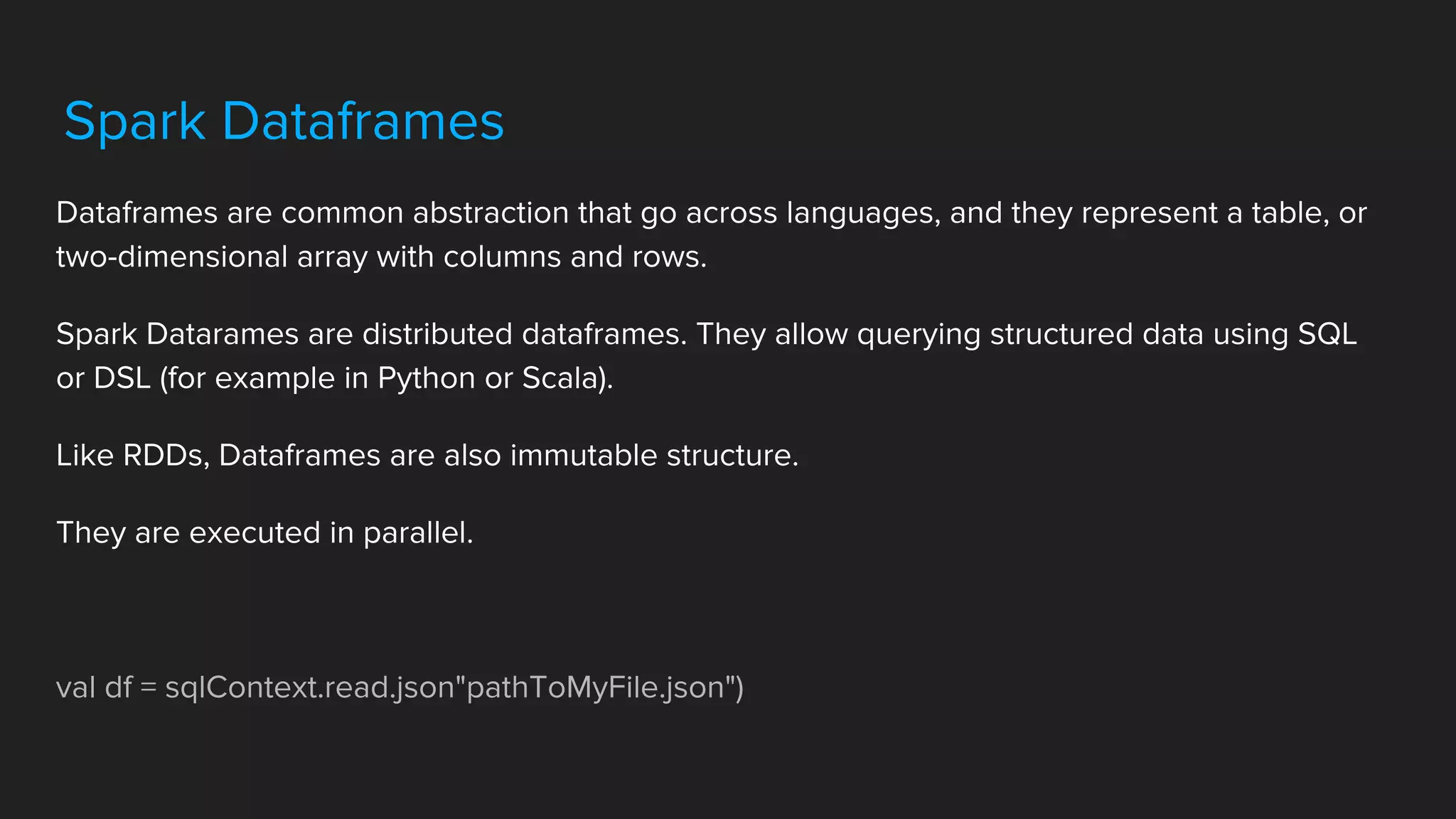 Spark Dataframes
Dataframes are common abstraction that go across languages, and they represent a table, or
two-dimensional array with columns and rows.
Spark Datarames are distributed dataframes. They allow querying structured data using SQL
or DSL (for example in Python or Scala).
Like RDDs, Dataframes are also immutable structure.
They are executed in parallel.
val df = sqlContext.read.json"pathToMyFile.json")
 