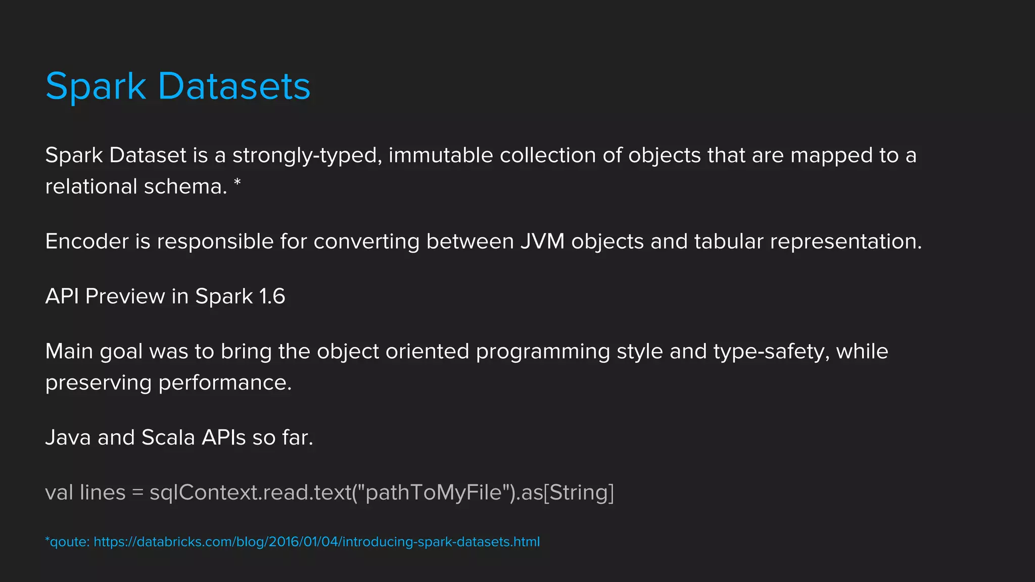 Spark Datasets
Spark Dataset is a strongly-typed, immutable collection of objects that are mapped to a
relational schema. *
Encoder is responsible for converting between JVM objects and tabular representation.
API Preview in Spark 1.6
Main goal was to bring the object oriented programming style and type-safety, while
preserving performance.
Java and Scala APIs so far.
val lines = sqlContext.read.text("pathToMyFile").as[String]
*qoute: https://databricks.com/blog/2016/01/04/introducing-spark-datasets.html
 