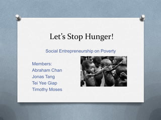 Let’s Stop Hunger!
Social Entrepreneurship on Poverty
Members:
Abraham Chan
Jonas Tang
Tei Yee Giap
Timothy Moses

 