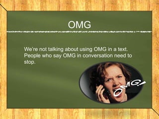 OMG

We’re not talking about using OMG in a text.
People who say OMG in conversation need to
stop.
 
