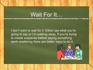 Wait For It…

I don’t want to wait for it. Either say what you’re
going to say or I’m walking away. If you’re trying
to create suspense before saying something
earth shattering there are better ways to do it.
 