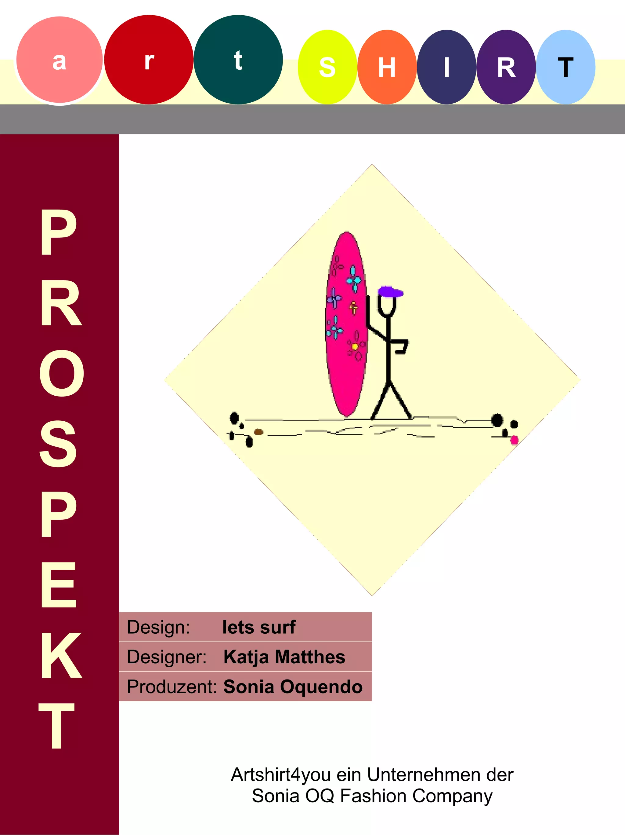 a    r         t          S    H      I      R    T




P
R
O
S
P
E   Design:   lets surf

K   Designer: Katja Matthes
    Produzent: Sonia Oquendo

T
               Artshirt4you ein Unternehmen der
                 Sonia OQ Fashion Company
 