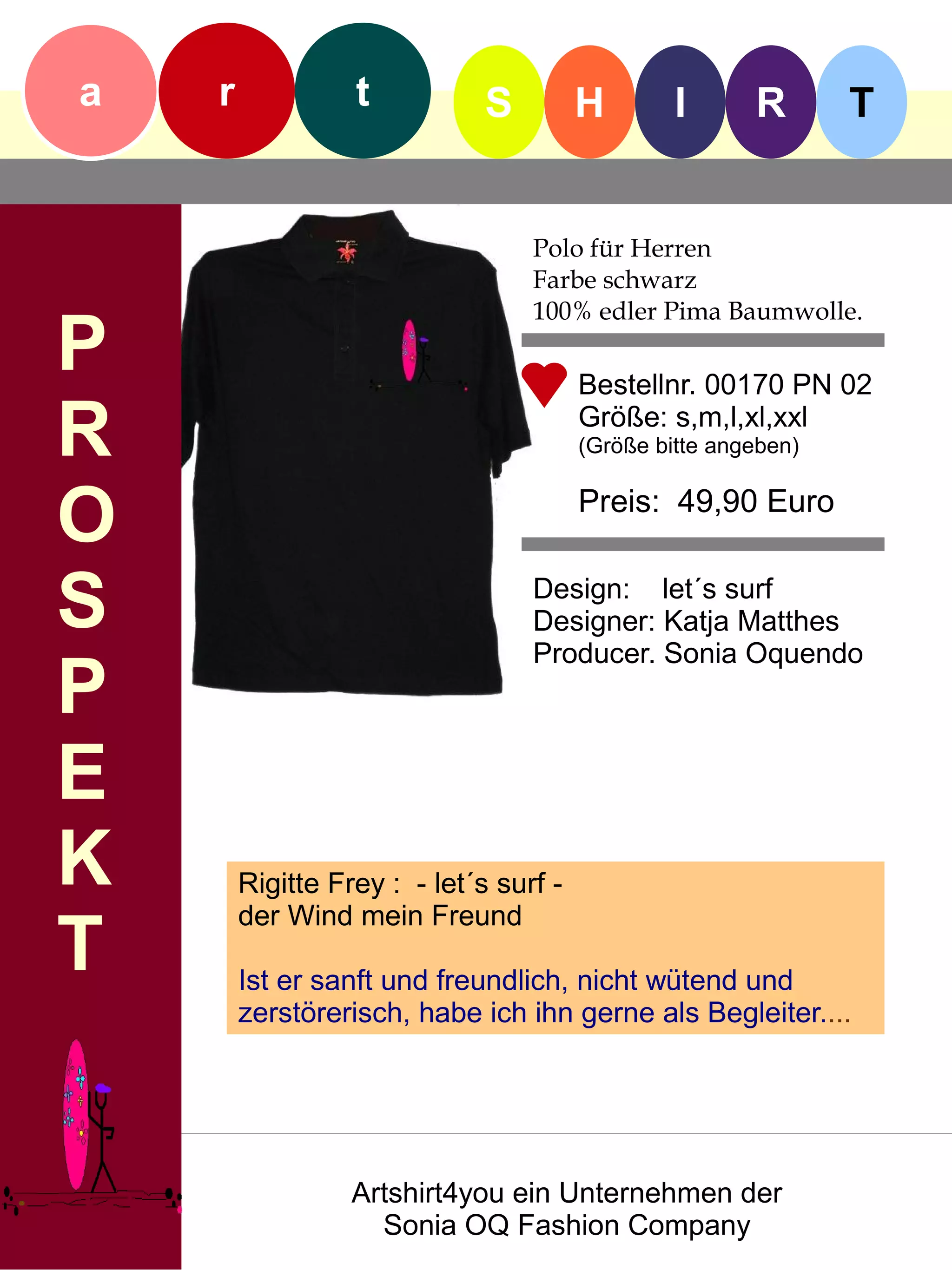 a   r             t           S         H        I      R       T


                                  Polo für Herren
                                  Farbe schwarz
                                  100% edler Pima Baumwolle.
P                                       Bestellnr. 00170 PN 02

R                                       Größe: s,m,l,xl,xxl
                                        (Größe bitte angeben)


O                                       Preis: 49,90 Euro


S                                 Design: let´s surf
                                  Designer: Katja Matthes
                                  Producer. Sonia Oquendo
P
E
K       Rigitte Frey : - let´s surf -
        der Wind mein Freund
T       Ist er sanft und freundlich, nicht wütend und
        zerstörerisch, habe ich ihn gerne als Begleiter....




                  Artshirt4you ein Unternehmen der
                    Sonia OQ Fashion Company
 