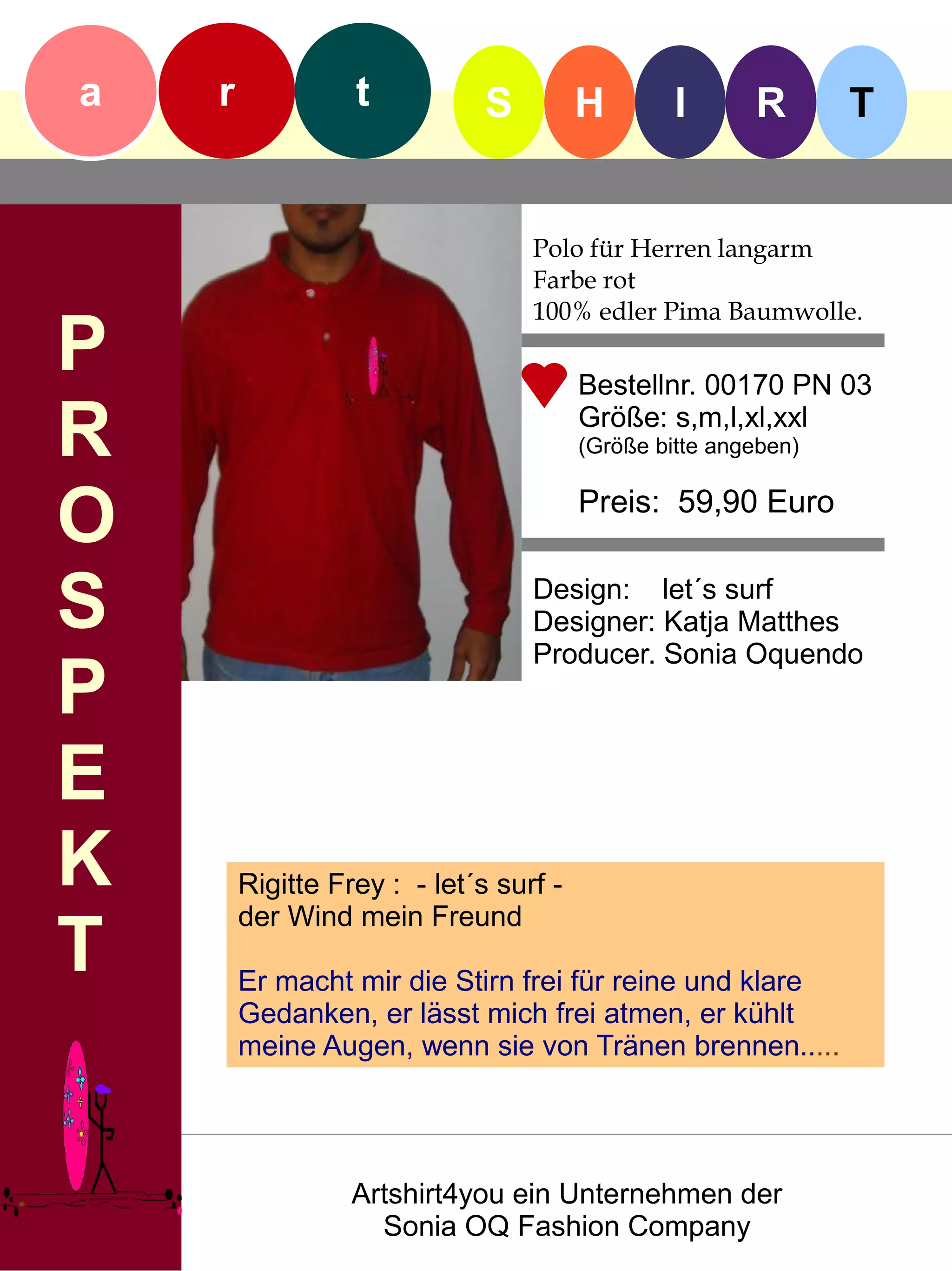 a   r             t           S         H        I      R       T


                                  Polo für Herren langarm
                                  Farbe rot
                                  100% edler Pima Baumwolle.
P                                       Bestellnr. 00170 PN 03

R                                       Größe: s,m,l,xl,xxl
                                        (Größe bitte angeben)


O                                       Preis: 59,90 Euro


S                                 Design: let´s surf
                                  Designer: Katja Matthes
                                  Producer. Sonia Oquendo
P
E
K       Rigitte Frey : - let´s surf -
        der Wind mein Freund
T       Er macht mir die Stirn frei für reine und klare
        Gedanken, er lässt mich frei atmen, er kühlt
        meine Augen, wenn sie von Tränen brennen.....




                  Artshirt4you ein Unternehmen der
                    Sonia OQ Fashion Company
 